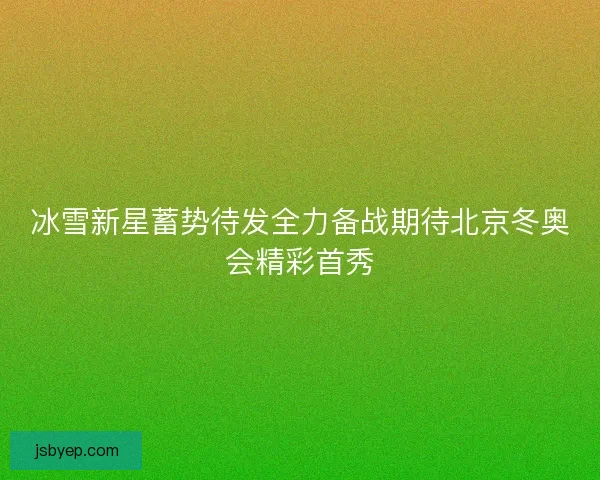 冰雪新星蓄势待发全力备战期待北京冬奥会精彩首秀