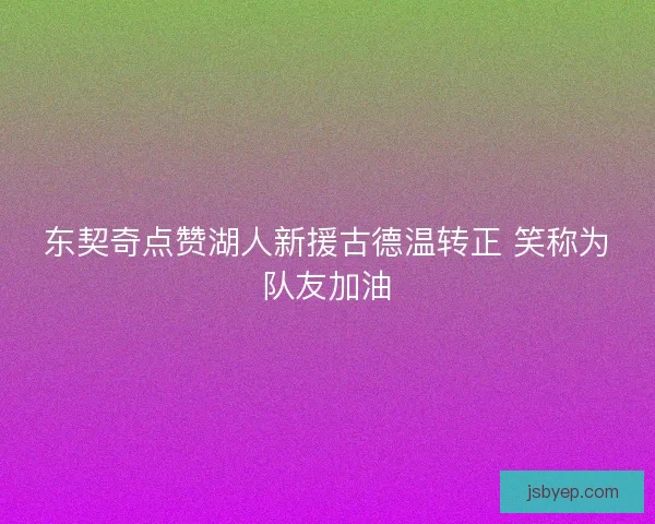 东契奇点赞湖人新援古德温转正 笑称为队友加油