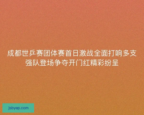 成都世乒赛团体赛首日激战全面打响多支强队登场争夺开门红精彩纷呈
