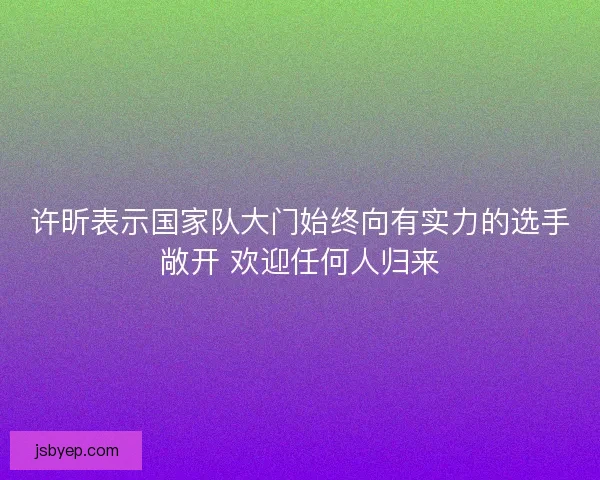 许昕表示国家队大门始终向有实力的选手敞开 欢迎任何人归来