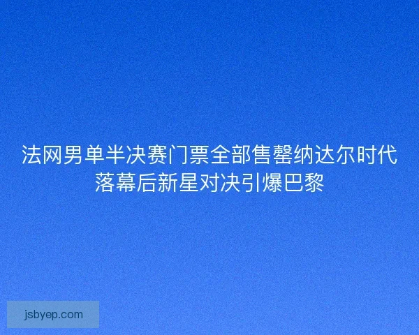 法网男单半决赛门票全部售罄纳达尔时代落幕后新星对决引爆巴黎